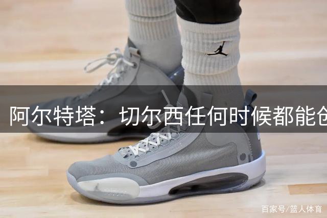 阿尔特塔：切尔西任何时候都能创造机会，厄德高现在很享受足球